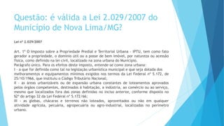 Questão: é válida a Lei 2.029/2007 do
Município de Nova Lima/MG?
Lei nº 2.029/2007
Art. 1º O Imposto sobre a Propriedade Predial e Territorial Urbana - IPTU, tem como fato
gerador a propriedade, o domínio útil ou a posse de bem imóvel, por natureza ou acessão
física, como definido na lei civil, localizado na zona urbana do Município.
Parágrafo único. Para os efeitos deste imposto, entende-se como zona urbana:
I - a que for definida como tal na legislação urbanística municipal e que seja dotada dos
melhoramentos e equipamentos mínimos exigidos nos termos da Lei Federal nº 5.172, de
25/10/1966, que instituiu o Código Tributário Nacional;
II - as áreas urbanizáveis ou de expansão urbana constantes de loteamentos aprovados
pelos órgãos competentes, destinados à habitação, a indústria, ao comércio ou ao serviço,
mesmo que localizados fora das zonas definidas no inciso anterior, conforme disposto no
§2º do artigo 32 da Lei Federal nº 5.172/66;
III - as glebas, chácaras e terrenos não loteados, aproveitados ou não em qualquer
atividade agrícola, pecuária, agropecuária ou agro-industrial, localizadas no perímetro
urbano.
 