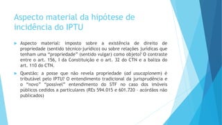 Aspecto material da hipótese de
incidência do IPTU
 Aspecto material: imposto sobre a existência de direito de
propriedade (sentido técnico-jurídico) ou sobre relações jurídicas que
tenham uma “propriedade” (sentido vulgar) como objeto? O contraste
entre o art. 156, I da Constituição e o art. 32 do CTN e a baliza do
art. 110 do CTN.
 Questão: a posse que não revela propriedade (ad usucapionem) é
tributável pelo IPTU? O entendimento tradicional da jurisprudência e
o “novo” “possível” entendimento do STF no caso dos imóveis
públicos cedidos a particulares (REs 594.015 e 601.720 – acórdãos não
publicados)
 