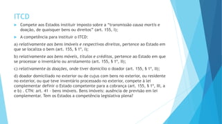 ITCD
 Compete aos Estados instituir imposto sobre a “transmissão causa mortis e
doação, de quaisquer bens ou direitos” (art. 155, I);
 A competência para instituir o ITCD:
a) relativamente aos bens imóveis e respectivos direitos, pertence ao Estado em
que se localiza o bem (art. 155, § 1º, I);
b) relativamente aos bens móveis, títulos e créditos, pertence ao Estado em que
se processar o inventário ou arrolamento (art. 155, § 1º, II);
c) relativamente às doações, onde tiver domicílio o doador (art. 155, § 1º, II);
d) doador domiciliado no exterior ou de cujus com bens no exterior, ou residente
no exterior, ou que teve inventário processado no exterior, compete à lei
complementar definir o Estado competente para a cobrança (art. 155, § 1º, III, a
e b) . CTN: art. 41 – bens imóveis. Bens imóveis: ausência de previsão em lei
complementar. Tem os Estados a competência legislativa plena?
 