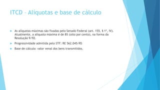 ITCD – Alíquotas e base de cálculo
 As alíquotas máximas são fixadas pelo Senado Federal (art. 155, § 1º, IV).
Atualmente, a alíquota máxima é de 8% (oito por cento), na forma da
Resolução 9/92.
 Progressividade admitida pelo STF: RE 562.045/RS
 Base de cálculo: valor venal dos bens transmitidos.
 