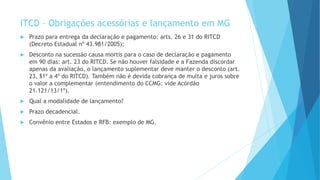 ITCD – Obrigações acessórias e lançamento em MG
 Prazo para entrega da declaração e pagamento: arts. 26 e 31 do RITCD
(Decreto Estadual nº 43.981/2005);
 Desconto na sucessão causa mortis para o caso de declaração e pagamento
em 90 dias: art. 23 do RITCD. Se não houver falsidade e a Fazenda discordar
apenas da avaliação, o lançamento suplementar deve manter o desconto (art.
23, §1º a 4º do RITCD). Também não é devida cobrança de multa e juros sobre
o valor a complementar (entendimento do CCMG: vide Acórdão
21.121/13/1ª).
 Qual a modalidade de lançamento?
 Prazo decadencial.
 Convênio entre Estados e RFB: exemplo de MG.
 