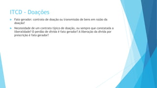 ITCD - Doações
 Fato gerador: contrato de doação ou transmissão de bens em razão da
doação?
 Necessidade de um contrato típico de doação, ou sempre que constatada a
liberalidade? O perdão de dívida é fato gerador? A liberação da dívida por
prescrição é fato gerador?
 