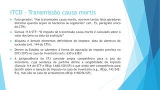 ITCD – Transmissão causa mortis
 Fato gerador: “Nas transmissões causa mortis, ocorrem tantos fatos geradores
distintos quantos sejam os herdeiros ou legatários” (art. 35, parágrafo único
do CTN).
 Súmula 113/STF: “O imposto de transmissão causa mortis é calculado sobre o
valor dos bens na data da avaliação”
 Alíquota e demais elementos definidores do imposto: data da abertura da
sucessão (art. 144 do CTN).
 Devem os Estados se submeter à forma de apuração do imposto prevista no
CPC/2015 no caso de inventário (arts. 630 a 638)?
 A jurisprudência do STJ concede ampla competência para o juiz do
inventário, cuja sentença de partilha define a exigibilidade do imposto
(Súmula 114 do STF e REsp 1.668.100/SP) e que ainda tem competência para
decidir sobre a isenção do imposto no caso de inventário (v.g., REsp. 143.542-
RJ), mas não no caso de arrolamento (REsp 1150356/SP).
 