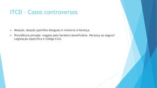  Meação, doação (partilha desigual) e renúncia à herança.
 Previdência privada: resgate pelo herdeiro beneficiário. Herança ou seguro?
Legislação específica e Código Civil.
ITCD – Casos controversos
 