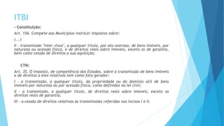 ITBI
- Constituição:
Art. 156. Compete aos Municípios instituir impostos sobre:
(...)
II - transmissão "inter vivos", a qualquer título, por ato oneroso, de bens imóveis, por
natureza ou acessão física, e de direitos reais sobre imóveis, exceto os de garantia,
bem como cessão de direitos a sua aquisição;
- CTN:
Art. 35. O imposto, de competência dos Estados, sobre a transmissão de bens imóveis
e de direitos a eles relativos tem como fato gerador:
I - a transmissão, a qualquer título, da propriedade ou do domínio útil de bens
imóveis por natureza ou por acessão física, como definidos na lei civil;
II - a transmissão, a qualquer título, de direitos reais sobre imóveis, exceto os
direitos reais de garantia;
III - a cessão de direitos relativos às transmissões referidas nos incisos I e II.
 