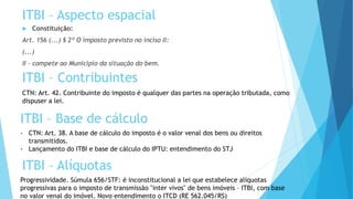 ITBI – Contribuintes
 Constituição:
Art. 156 (...) § 2º O imposto previsto no inciso II:
(...)
II - compete ao Município da situação do bem.
ITBI – Aspecto espacial
CTN: Art. 42. Contribuinte do imposto é qualquer das partes na operação tributada, como
dispuser a lei.
ITBI – Base de cálculo
- CTN: Art. 38. A base de cálculo do imposto é o valor venal dos bens ou direitos
transmitidos.
- Lançamento do ITBI e base de cálculo do IPTU: entendimento do STJ
ITBI – Alíquotas
Progressividade. Súmula 656/STF: é inconstitucional a lei que estabelece alíquotas
progressivas para o imposto de transmissão "inter vivos" de bens imóveis – ITBI, com base
no valor venal do imóvel. Novo entendimento o ITCD (RE 562.045/RS)
 