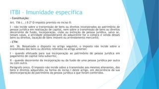 ITBI – Imunidade específica
- Constituição:
Art. 156 (...) § 2º O imposto previsto no inciso II:
I - não incide sobre a transmissão de bens ou direitos incorporados ao patrimônio de
pessoa jurídica em realização de capital, nem sobre a transmissão de bens ou direitos
decorrente de fusão, incorporação, cisão ou extinção de pessoa jurídica, salvo se,
nesses casos, a atividade preponderante do adquirente for a compra e venda desses
bens ou direitos, locação de bens imóveis ou arrendamento mercantil;
- CTN:
Art. 36. Ressalvado o disposto no artigo seguinte, o imposto não incide sobre a
transmissão dos bens ou direitos referidos no artigo anterior:
I - quando efetuada para sua incorporação ao patrimônio de pessoa jurídica em
pagamento de capital nela subscrito;
II - quando decorrente da incorporação ou da fusão de uma pessoa jurídica por outra
ou com outra.
Parágrafo único. O imposto não incide sobre a transmissão aos mesmos alienantes, dos
bens e direitos adquiridos na forma do inciso I deste artigo, em decorrência da sua
desincorporação do patrimônio da pessoa jurídica a que foram conferidos.
 