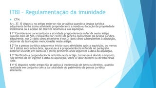 ITBI – Regulamentação da imunidade
 CTN:
Art. 37. O disposto no artigo anterior não se aplica quando a pessoa jurídica
adquirente tenha como atividade preponderante a venda ou locação de propriedade
imobiliária ou a cessão de direitos relativos à sua aquisição.
§ 1º Considera-se caracterizada a atividade preponderante referida neste artigo
quando mais de 50% (cinqüenta por cento) da receita operacional da pessoa jurídica
adquirente, nos 2 (dois) anos anteriores e nos 2 (dois) anos subseqüentes à aquisição,
decorrer de transações mencionadas neste artigo.
§ 2º Se a pessoa jurídica adquirente iniciar suas atividades após a aquisição, ou menos
de 2 (dois) anos antes dela, apurar-se-á a preponderância referida no parágrafo
anterior levando em conta os 3 (três) primeiros anos seguintes à data da aquisição.
§ 3º Verificada a preponderância referida neste artigo, tornar-se-á devido o imposto,
nos termos da lei vigente à data da aquisição, sobre o valor do bem ou direito nessa
data.
§ 4º O disposto neste artigo não se aplica à transmissão de bens ou direitos, quando
realizada em conjunto com a da totalidade do patrimônio da pessoa jurídica
alienante.
 