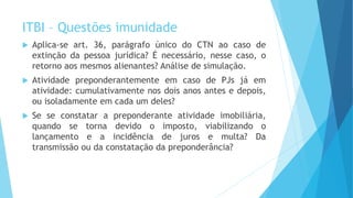 ITBI – Questões imunidade
 Aplica-se art. 36, parágrafo único do CTN ao caso de
extinção da pessoa jurídica? É necessário, nesse caso, o
retorno aos mesmos alienantes? Análise de simulação.
 Atividade preponderantemente em caso de PJs já em
atividade: cumulativamente nos dois anos antes e depois,
ou isoladamente em cada um deles?
 Se se constatar a preponderante atividade imobiliária,
quando se torna devido o imposto, viabilizando o
lançamento e a incidência de juros e multa? Da
transmissão ou da constatação da preponderância?
 