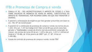 ITBI e Promessa de Compra e venda
 SÚMULA Nº 82 - SÃO INCONSTITUCIONAIS O IMPOSTO DE CESSÃO E A TAXA
SOBRE INSCRIÇÃO DE PROMESSA DE VENDA DE IMÓVEL, SUBSTITUTIVOS DO
IMPOSTO DE TRANSMISSÃO, POR INCIDIREM SOBRE ATO QUE NÃO TRANSFERE O
DOMÍNIO.
 É possível a antecipação da exigência por fato gerador presumido com base no
art. 150, §7º da Constituição?
 É possível ter a celebração da promessa de compra e venda nos termos do art.
1.225, VII e art. 1.417 do Código Civil? Vide Lei de BH que prevê como fato
gerador a “instituição e cessão do direito real do promitente comprador do
imóvel, nos termos do inciso VII do art. 1.225 e dos arts. 1.417 e 1.418 da Lei
Federal nº 10.406, de 10 de janeiro de 2002” (art. 2º, §2º, III da Lei
5.492/88).
 Cessão de contrato de promessa de compra e venda: incide ITBI?
 