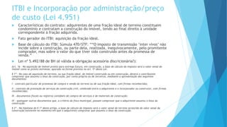 ITBI e Incorporação por administração/preço
de custo (Lei 4.951)
 Características do contrato: adquirentes de uma fração ideal de terreno constituem
condomínio e contratam a construção do imóvel, tendo ao final direito à unidade
correspondente à fração adquirida.
 Fato gerador do ITBI: aquisição da fração ideal.
 Base de cálculo do ITBI: Súmula 470/STF: ““O imposto de transmissão ‘inter vivos’ não
incide sobre a construção, ou parte dela, realizada, inequivocamente, pelo promitente
comprador, mas sobre o valor do que tiver sido construído antes da promessa de
venda.”
 Lei nº 5.492/88 de BH (é válida a obrigação acessória discricionária?):
Art. 16 - Na aquisição de imóvel pronto para entrega futura, em construção, a base de cálculo do imposto será o valor venal do
imóvel como se pronto estivesse, apurado na forma prevista no art. 5º desta Lei.
§ 1º - No caso de aquisição de terreno, ou sua fração ideal, de imóvel construído ou em construção, deverá o contribuinte
comprovar que assumiu o ônus da construção, por conta própria ou de terceiros, mediante a apresentação dos seguintes
documentos:
I - contrato particular de promessa de compra e venda do terreno ou de sua fração ideal, com firmas reconhecidas;
II - contrato de prestação de serviços de construção civil, celebrado entre o adquirente e o incorporador ou construtor, com firmas
reconhecidas;
III - documentos fiscais ou registros contábeis de compra de serviços e de materiais de construção;
IV - quaisquer outros documentos que, a critério do fisco municipal, possam comprovar que o adquirente assumiu o ônus da
construção.
§ 2º - Na hipótese do § 1º deste artigo, a base de cálculo do imposto será o valor venal do terreno acrescido do valor venal da
construção existente no momento em que o adquirente comprovar que assumiu o ônus da construção.
 