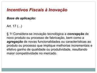 Incentivos Fiscais à Inovação
Base de aplicação:
Art. 17 (...)
§ 1o Considera-se inovação tecnológica a concepção de
novo produto ou processo de fabricação, bem como a
agregação de novas funcionalidades ou características ao
produto ou processo que implique melhorias incrementais e
efetivo ganho de qualidade ou produtividade, resultando
maior competitividade no mercado.
©2016 - Rede Inova São Paulo e JulianaViegas.
Todos os direitos reservados. Proibida a reprodução integral ou parcial sem o consentimento dos autores por escrito.
 