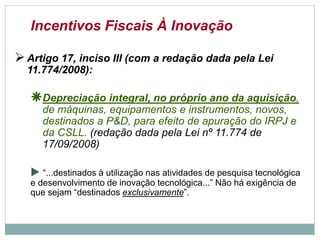 Incentivos Fiscais À Inovação
Artigo 17, inciso III (com a redação dada pela Lei
11.774/2008):
Depreciação integral, no próprio ano da aquisição,
de máquinas, equipamentos e instrumentos, novos,
destinados a P&D, para efeito de apuração do IRPJ e
da CSLL. (redação dada pela Lei nº 11.774 de
17/09/2008)
 “...destinados à utilização nas atividades de pesquisa tecnológica
e desenvolvimento de inovação tecnológica...” Não há exigência de
que sejam “destinadosexclusivamente”.
©2016 - Rede Inova São Paulo e JulianaViegas.
Todos os direitos reservados. Proibida a reprodução integral ou parcial sem o consentimento dos autores por escrito.
 