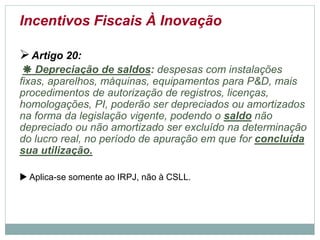 Incentivos Fiscais À Inovação
Artigo 20:
 Depreciação de saldos: despesas com instalações
fixas, aparelhos, máquinas, equipamentos para P&D, mais
procedimentos de autorização de registros, licenças,
homologações, PI, poderão ser depreciados ou amortizados
na forma da legislação vigente, podendo o saldo não
depreciado ou não amortizado ser excluído na determinação
do lucro real, no período de apuração em que for concluída
sua utilização.
 Aplica-se somente ao IRPJ, não àCSLL.
©2016 - Rede Inova São Paulo e JulianaViegas.
Todos os direitos reservados. Proibida a reprodução integral ou parcial sem o consentimento dos autores por escrito.
 