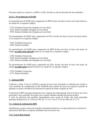 Este prazo aplica-se, inclusive, ao IRPJ e a CSLL devidos no mês de dezembro de ano-calendário. 
6.2.5.1 - Preenchimento do DARF 
No preenchimento do DARF para o pagamento do IRPJ devido com base no lucro real anual utiliza-se, no campo 04, os seguintes códigos: 
- 2319: Entidades Financeiras obrigadas ao Lucro Real; 
- 2362: Demais Entidades obrigadas ao Lucro Real; 
- 5993: Demais Entidades não obrigadas ao Lucro Real. 
No preenchimento do DARF para o pagamento da CSLL devida com base no lucro real anual utiliza- se, no campo 04, os seguintes códigos: 
- 2469: Entidades Financeiras; 
- 2484: Demais Entidades; 
No preenchimento do DARF para o pagamento do IRPJ devido com base no lucro real anual, em relação ao saldo anual apurado utiliza-se, no campo 04, os seguintes códigos: 
- 2390: Entidades Financeiras; 
- 2430: Demais Entidades obrigadas ao Lucro Real; 
- 2456: Demais Entidades não obrigadas ao Lucro Real. 
No preenchimento do DARF para o pagamento da CSLL devida com base no lucro real anual, em relação ao saldo anual apurado utiliza-se, no campo 04, os seguintes códigos: 
- 6758: Entidades Financeiras; 
- 6773: Demais Entidades. 
7 - Adicional IRPJ 
Conforme o artigo 4º da Lei 9.430/96, a parcela de lucro real, presumido ou arbitrado que exceder o valor resultante da multiplicação de R$ 20.000,00 pelo número de meses do respectivo período de apuração se sujeita à incidência de adicional de imposto de renda a alíquota de 10%. 
O adicional de IRPJ será pago juntamente com o imposto de renda apurado através do lucro real, lucro presumido e lucro arbitrado, de acordo com o regime tributário adotado pela pessoa jurídica. 
O valor do adicional será recolhido integralmente como receita da União, não sendo permitidas quaisquer deduções (Lei nº 9.249, de 1995, art. 3º, § 4º, e Lei nº 9.718, de 1998, art. 8º, § 1º). 
7.1 - Cálculo do Adicional de IRPJ Abordaremos a seguir, através de exemplos meramente ilustrativos, as regras aplicáveis no cálculo do adicional de IRPJ para as empresas tributadas através do lucro real. 
7.1.1 - Lucro Real Annual 
 