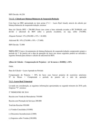 IRPJ Devido: 44.250 
7.1.1.2 - Cálculo por Balanço/Balancete de Suspensão/Redução 
Com base na DRE apresentada no item acima (7.1.1 – Lucro Real Anual), através do cálculo por balanço/balancete de suspensão/redução, teremos: 
Base de Cálculo IRPJ = 296.000 (Neste caso como a base estimada excedeu a R$ 20.000,00, será devido o adicional de IRPJ sobre a parcela excedente, ou seja, sobre 276.000). Alíquota Normal: 15% (296.000 x 15% = 44.400) 
Adicional IR: 10% (276.000 x 10% = 27.600) 
IRPJ Devido: 72.000 
NOTA ITC! Como o levantamento do balanço/balancete de suspensão/redução compreende sempre o período de 1º de janeiro até a data da apuração do lucro nos meses seguintes poderá ser utilizada a seguinte fórmula para efetuar o cálculo do adicional de IRPJ: 
{(Base de Cálculo – Compensação de Prejuízo) – (nº de meses x 20.000)} x 10% 
Onde: Base de Cálculo = Lucro Apurado no Período 
Compensação de Prejuízo = 30% do lucro caso houver prejuízo de exercícios anteriores Nº de Meses = Compreende o período de janeiro até o mês de apuração 7.1.2 - Lucro Real Trimestral 
Levando em consideração, as seguintes informações apresentadas no segundo trimestre de 2010, pela Empresa “Y”, teremos: 
2º TRIMESTRE DE 2010 
Receita com Venda de Mercadorias 750.000 
Receita com Prestação de Serviços 200.000 
Total das Receitas 950.000 
(-) Vendas Canceladas (10.000) 
(-) Descontos Incondicionais (2.000) 
(-) Impostos sobre Vendas (180.000)  