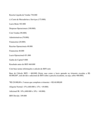 Receita Líquida de Vendas 758.000 
(-) Custo de Mercadorias e Serviços (175.000) 
Lucro Bruto 583.000 
Despesas Operacionais (180.000) 
Com Vendas (90.000) 
Administrativas (70.000) 
Financeiras (20.000) 
Receitas Operacionais 48.000 
Financeiras 48.000 
Lucro Operacional 451.000 
Ganho de Capital 9.000 
Resultado antes do IRPJ 460.000 
Com base nestas informações o cálculo do IRPJ será: 
Base de Cálculo IRPJ = 460.000 (Neste caso como o lucro apurado no trimestre excedeu a R$ 60.000,00*, será devido o adicional de IRPJ sobre a parcela excedente, ou seja, sobre 400.000). 
*R$ 20.000,00 x 3 meses que compõem o trimestre = R$ 60.000,00 
Alíquota Normal: 15% (460.000 x 15% = 69.000) 
Adicional IR: 10% (400.000 x 10% = 40.000) 
IRPJ Devido: 109.000 
