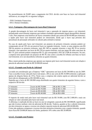 No preenchimento do DARF para o pagamento da CSLL devido com base no lucro real trimestral utilizam-se, no campo 04, os seguintes códigos: 
- 2030: Entidades Financeiras; 
- 6012: Demais Entidades; 
6.1.4 - Vantagens e Desvantagens do Lucro Real Trimestral 
A grande desvantagem do lucro real trimestral é que a apuração do imposto passa a ser trimestral, prejudicando sensivelmente empresas que tenham resultados apresentando algum desequilíbrio durante o ano. Para empresas com histórico de lucros constantes (desde que acima de R$ 60.000 por trimestre), a opção pelo lucro real trimestral poderá ser interessante, desde que o lucro seja próximo dos percentuais de presunção utilizados no cálculo pela estimativa mensal. 
No caso de opção pelo lucro real trimestral, um prejuízo do primeiro trimestre somente poderá ser compensado em até 30% de um possível lucro no segundo trimestre. Assim, se uma empresa com R$ 200 de prejuízo no primeiro trimestre, mais R$ 100 no segundo trimestre e mais R$ 50 no terceiro trimestre, caso apresente um lucro de R$ 250 no quarto trimestre, terá que pagar IR sobre uma base de R$ 175, pois somente poderá compensar R$ 75, que corresponde a 30% do LAIR do trimestre. No ano, a empresa teria apresentado um prejuízo de R$ 50, mas como a escolha foi tributar com base no lucro real trimestral, teve um desembolso referente ao quarto trimestre. 
Mas a maior perda das empresas que apuram seu imposto pelo lucro real trimestral ocorre em relação à parcela do adicional mensal de R$ 20.000,00 mensal. 
6.1.4.1 - Exemplo com Perda de Adicional 
Levando em consideração que a Empresa “ABC” apresentou um lucro de R$ 240.000 no ano de 2009. Caso a escolha tivesse sido pelo lucro real anual, o IR no ano seria de R$ 36.000 (referente a aplicação apenas da alíquota básica de 15%). Neste caso, a empresa não estaria sujeita ao adicional devido ao lucro não ter ultrapassado os R$ 240.000 no ano. 
Suponha que o lucro de R$ 240.000 esteja distribuído nos quatro trimestres da seguinte forma e com o respectivo IR devido: 
1º trimestre 
Lucro de R$ 70.000 
IR de R$ 11.500 
2º trimestre 
Lucro de R$ 70.000 
IR de R$ 11.500 
3º trimestre 
Lucro de R$ 60.000 
IR de R$ 9.000 
4º trimestre 
Lucro de R$ 40.000 
IR de R$ 6.000 
O imposto de renda total pelo lucro real trimestral será de R$ 38.000, com R$ 2.000,00 a mais em relação ao valor calculado pelo lucro real anual. 
A diferença é explicada devido ao lucro no ano ter atingindo a parcela de R$ 240.000,00, significando que não tivemos nenhum valor de adicional de IR devido. Todavia, quando se faz o cálculo trimestral, em dois trimestres se apura o excesso em relação á parcela isenta do adicional (R$ 60.000,00). 
Como não podemos compensar o excesso dos dois primeiros trimestres com o quarto trimestre, quando lucro ficou R$ 20.000,00 abaixo do limite, perdemos 10% sobre estes R$ 20.000,00. 
6.1.4.2 - Exemplo com Prejuízo  