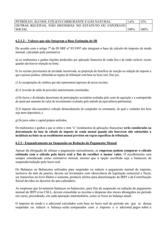 PETRÓLEO, ÁLCOOL ETÍLICO CARBURANTE E GÁS NATURAL 
1,6% 
12% 
OUTRAS RECEITAS, NÃO DEFINIDAS NO ESTATUTO OU CONTRATO SOCIAL 
100% 
100% 
6.2.1.2 – Valores que não Integram a Base Estimada do IR 
De acordo com o artigo 7º da IN SRF nº 93/1997 não integram a base de cálculo do imposto de renda mensal, calculado pela estimativa: 
a) os rendimentos e ganhos líquidos produzidos por aplicação financeira de renda fixa e de renda variável, exceto quando não houver retenção na fonte; 
b) As receitas provenientes de atividade incentivada, na proporção do benefício de isenção ou redução do imposto a que a pessoa jurídica, submetida ao regime de tributação com base no lucro real, fizer jus; 
c) As recuperações de créditos que não representem ingressos de novas receitas; 
d) A reversão de saldo de provisões anteriormente constituídas; 
e) Os lucros e dividendos decorrentes de participações societárias avaliadas pelo custo de aquisição e a contrapartida do ajuste por aumento do valor de investimentos avaliados pelo método da equivalência patrimonial; 
f) O imposto não-cumulativo cobrado destacadamente do comprador ou contratante, do qual o vendedor dos bens seja mero depositário; e 
g) Os juros sobre o capital próprio auferidos. 
Os rendimentos e ganhos a que se refere o item “a” (rendimentos de aplicações financeiras) serão considerados na determinação da base de cálculo do imposto de renda mensal quando não houverem sido submetidos à incidência na fonte ou ao recolhimento mensal previstos em regras específicas de tributação. 
6.2.2 - Enquadramento na Suspensão ou Redução do Pagamento Mensal 
Apesar da obrigação de efetuar o pagamento mensalmente, as empresas podem comparar o cálculo estimado com o cálculo pelo lucro real a fim de recolher o menor valor. O recolhimento será sempre considerado como estimativa mensal, mesmo que a opção escolhida seja o balancete de suspensão/redução pelo lucro real. 
Os Balanços ou Balancetes utilizados para suspender ou reduzir o pagamento mensal do imposto, inclusive do mês de janeiro, devem ser levantados com observância da legislação comercial e fiscal, ser transcritos no livro Diário e somente, produzir efeitos para determinação do IRPJ e da Contribuição Social devidos no decorrer do ano-calendário. 
As empresas que levantarem balanços ou balancetes, para fins de suspensão ou redução do pagamento mensal do IRPJ e/ou CSLL, devem consolidar as receitas e despesas dos meses abrangidos no período em curso, procedendo, em cada apuração intermediária, como se fosse no balanço anual. 
O imposto de renda e o adicional calculados com base no lucro real do período em que se deseja suspender ou reduzir o balanço serão comparados com o imposto e o adicional pagos sobre o  