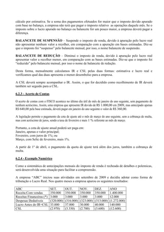 cálculo por estimativa. Se a soma dos pagamentos efetuados for maior que o imposto devido apurado com base no balanço, a empresa não terá que pagar o imposto relativo as operações daquele mês. Se o imposto sobre o lucro apurado no balanço ou balancete for um pouco maior, a empresa deverá pagar a diferença. 
BALANCETE DE SUSPENSÃO – Suspende o imposto de renda, devido à apuração pelo lucro real não apresentar nenhum valor a recolher, em comparação com a apuração em bases estimadas. Diz-se que o imposto foi “suspenso” pelo balancete mensal, por isso, o nome balancete de suspensão. 
BALANCETE DE REDUÇÃO – Diminui o imposto de renda, devido à apuração pelo lucro real apresentar valor a recolher menor, em comparação com as bases estimadas. Diz-se que o imposto foi “reduzido” pelo balancete mensal, por isso o nome de balancete de redução. 
Desta forma, mensalmente calculamos IR e CSL pelas duas formas: estimativa e lucro real e verificamos qual das duas apresenta o menor desembolso para a empresa. 
A CSL deverá sempre acompanhar o IR. Assim, o que for decidido como recolhimento de IR deverá também ser seguido para a CSL. 
6.2.3 - Acerto de Contas 
O acerto de contas com o FISCO acontece no último dia útil do mês de janeiro do ano seguinte, sem pagamento de nenhum acréscimo, Assim, uma empresa que apresente IR devido de R$ 1.000,00 em 2009, mas antecipado apenas R$ 640,00 pela base estimada, deverá pagar em janeiro do ano seguinte o valor de R$ 360,00. 
A legislação permite o pagamento da cota de ajuste até o mês de março do ano seguinte, sem a cobrança de multa, mas com acréscimo de juros, sendo a taxa de fevereiro e mais 1 % referente ao mês de março. 
Portanto, a cota de ajuste anual poderá ser paga em: 
Janeiro, apenas o valor principal; 
Fevereiro, com juros de 1%; ou 
Março, com Selic de fevereiro, mais 1%. 
A partir de 1º de abril, o pagamento da quota de ajuste terá além dos juros, também a cobrança de multa. 
6.2.4 - Exemplo Numérico 
Como a sistemática de antecipações mensais do imposto de renda é recheada de detalhes e polemicas, será desenvolvida uma situação para facilitar a compreensão. 
A empresa “ABC” iniciou suas atividades em setembro de 2009 e decidiu adotar como forma de tributação o Lucro Real. Nos quatro meses a empresa apurou os seguintes resultados: 
ABC 
SET. 
OUT. 
NOV. 
DEZ. 
ANO 
Receita Com vendas 
350.000 
350.000 
350.000 
350.000 
1.400.000 
Receitas Financeiras (*) 
3.000 
3.000 
3.000 
3.000 
12.000 
Despesas Dedutíveis 
(320.000) 
(316.000) 
(323.000) 
(313.000) 
(1.272.000) 
Lucro Antes do IR+CSL 
33.000 
37.000 
30.000 
40.000 
140.000 
CSL 
(2.970) 
(3.330) 
(2.700) 
(3.600) 
(12.600)  
