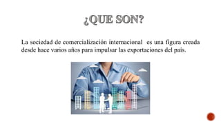 La sociedad de comercialización internacional es una figura creada
desde hace varios años para impulsar las exportaciones del país.
 