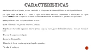 •Debe tener carácter de persona jurídica, constituida en cualquiera d las formas requeridas en el código de comercio.
•Su capital puede ser NACIONAL: donde el capital de los socios nacionales Colombianos es más del 80% del capital
social. MIXTA: donde el capital de los socios nacionales Colombianos oscila entre 51% y el 80% del capital social.
•Debe constituirse como sociedad con ánimo de lucro.
•Puede conformarse por personas naturales o jurídicas.
•Importan con facilidades especiales, materias primas, equipos y bienes, que se destinen únicamente a abastecer el mercado
local.
•Disponer de un patrimonio líquido.
•Promueve el intercambio.
•El cambio de divisas permite una variación en las ganancias.
•Variedad de productos.
 