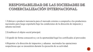 1.Fabricar o producir mercancía para el mercado externo o comprarla a los productores
nacionales para luego exportarlo bajo las condiciones de la dirección de impuesto y
aduana nacional.
2.Establecer el objeto social principal.
3.Expedir de forma consecutiva y en la oportunidad legal los certificados al proveedor.
4.Reportar a la dirección de impuestos y aduanas nacionales las operaciones
sospechosas que se encuentren durante la ejecución de su actividad.
 