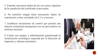 5. Exportar mercancía dentro de los seis meses siguiente
de la expedición del certificado al proveedor.
6. No transferir ningún título mercancías objeto de
exportación a otras sociedades de C.I o a terceros.
7. Establecer mecanismos de control que permita una
relación contractual transparente con sus proveedores en
territorio nacional.
8. Contar con equipos e infraestructura garantizando la
actualización tecnológica requerida por la dirección de
impuestos y aduanas nacionales.
 