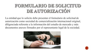 La entidad que lo solicite debe presentar el formulario de solicitud de
autorización como sociedad de comercialización internacional original,
diligenciada referente a la información del estudio de mercado y más
documentos anexos firmados por el representante legal de la sociedad.
 