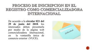 De acuerdo a la circular 021 del
29 de junio del 2018. los
interesados deben presentarla
por medio de la página web
comercializadora internacional,
en la ventanilla única de
comercio exterior (VUCE).
 