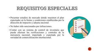  Presentar estudios de mercado donde muestren el plan
exportador en la formo y condiciones establecidas por la
dirección de impuesto y aduana nacional.
 No haber sido sancionados por infracciones.
 Contar con un sistema de control de inventario que
pueda efectuar las verificaciones y controles de la
mercancía nacional, importada y exportada por la
sociedad de comercialización internacional.
 