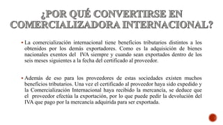  La comercialización internacional tiene beneficios tributarios distintos a los
obtenidos por los demás exportadores. Como es la adquisición de bienes
nacionales exentos del IVA siempre y cuando sean exportados dentro de los
seis meses siguientes a la fecha del certificado al proveedor.
 Además de eso para los proveedores de estas sociedades existen muchos
beneficios tributarios. Una vez el certificado al proveedor haya sido expedido y
la Comercialización Internacional haya recibido la mercancía, se deduce que
el proveedor efectúa la exportación, por lo que puede pedir la devolución del
IVA que pago por la mercancía adquirida para ser exportada.
 