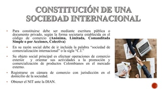 • Para constituirse debe ser mediante escritura pública o
documento privado, según la forma societaria establecida en el
código de comercio (Anónima, Limitada, Comanditada
Simple o por Acciones, Colectiva)
• En su razón social debe de ir incluida la palabra “sociedad de
comercialización internacional” o la sigla “C.I.”
• Su objeto social principal es efectuar operaciones de comercio
exterior y orientar sus actividades a la promoción y
comercialización de productos Colombianos en el mercado
externo.
• Registrarse en cámara de comercio con jurisdicción en el
domicilio de la sociedad.
• Obtener el NIT ante la DIAN.
 