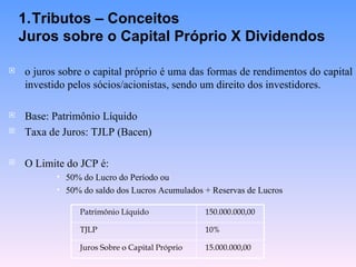 o juros sobre o capital próprio é uma das formas de rendimentos do capital investido pelos sócios/acionistas, sendo um direito dos investidores. Base: Patrimônio Líquido Taxa de Juros: TJLP (Bacen) O Limite do JCP é: 50% do Lucro do Período ou 50% do saldo dos Lucros Acumulados + Reservas de Lucros Tributos – Conceitos Juros sobre o Capital Próprio X Dividendos 15.000.000,00 Juros Sobre o Capital Próprio 10% TJLP 150.000.000,00 Patrimônio Líquido 