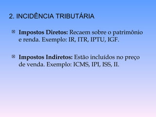 Impostos Diretos:  Recaem sobre o patrimônio e renda. Exemplo: IR, ITR, IPTU, IGF. Impostos Indiretos:  Estão incluídos no preço de venda. Exemplo: ICMS, IPI, ISS, II. 2. INCIDÊNCIA TRIBUTÁRIA 