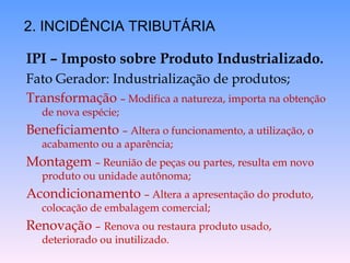 IPI – Imposto sobre Produto Industrializado. Fato Gerador: Industrialização de produtos; Transformação  – Modifica a natureza, importa na obtenção de nova espécie; Beneficiamento  – Altera o funcionamento, a utilização, o acabamento ou a aparência; Montagem  – Reunião de peças ou partes, resulta em novo produto ou unidade autônoma; Acondicionamento  – Altera a apresentação do produto, colocação de embalagem comercial; Renovação  –   Renova ou restaura produto usado, deteriorado ou inutilizado. 2. INCIDÊNCIA TRIBUTÁRIA 