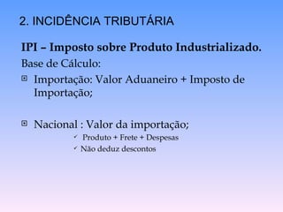 IPI – Imposto sobre Produto Industrializado. Base de Cálculo: Importação: Valor Aduaneiro + Imposto de Importação; Nacional : Valor da importação; Produto + Frete + Despesas Não deduz descontos 2. INCIDÊNCIA TRIBUTÁRIA 