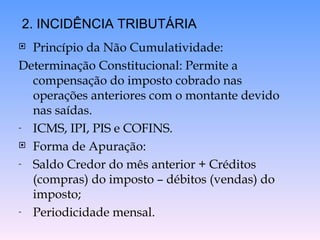 Princípio da Não Cumulatividade: Determinação Constitucional: Permite a compensação do imposto cobrado nas operações anteriores com o montante devido nas saídas. ICMS, IPI, PIS e COFINS. Forma de Apuração: Saldo Credor do mês anterior + Créditos (compras) do imposto – débitos (vendas) do imposto; Periodicidade mensal. 2. INCIDÊNCIA TRIBUTÁRIA 