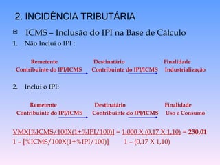 ICMS – Inclusão do IPI na Base de Cálculo 1.  Não Inclui o IPI :  Remetente  Destinatário  Finalidade Contribuinte do IPI/ICMS  Contribuinte do IPI/ICMS  Industrialização 2.  Inclui o IPI: Remetente  Destinatário  Finalidade Contribuinte do IPI/ICMS  Contribuinte do IPI/ICMS  Uso e Consumo VMX[%ICMS/100X(1+%IPI/100)]  =  1.000 X (0,17 X 1,10)  =  230,01 1 – [%ICMS/100X(1+%IPI/100)]  1 – (0,17 X 1,10) 2. INCIDÊNCIA TRIBUTÁRIA 