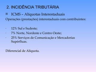 ICMS – Alíquotas Interestaduais  Operações (prestações) interestaduais com contribuintes: 12% Sul e Sudeste; 7% Norte, Nordeste e Centro Oeste; 25% Serviços de Comunicação e Mercadorias Supérfluas. Diferencial de Alíquota. 2. INCIDÊNCIA TRIBUTÁRIA 