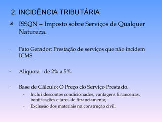 ISSQN – Imposto sobre Serviços de Qualquer Natureza.  Fato Gerador: Prestação de serviços que não incidem ICMS. Alíquota : de 2% a 5%. Base de Cálculo: O Preço do Serviço Prestado. Inclui descontos condicionados, vantagens financeiras, bonificações e juros de financiamento; Exclusão dos materiais na construção civil. 2. INCIDÊNCIA TRIBUTÁRIA 