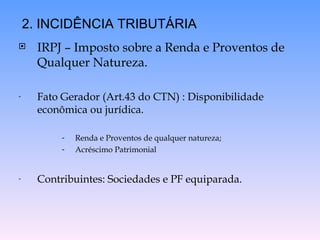 IRPJ – Imposto sobre a Renda e Proventos de Qualquer Natureza.  Fato Gerador (Art.43 do CTN) : Disponibilidade econômica ou jurídica. Renda e Proventos de qualquer natureza; Acréscimo Patrimonial Contribuintes: Sociedades e PF equiparada. 2. INCIDÊNCIA TRIBUTÁRIA 