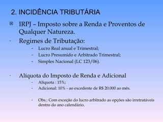 IRPJ – Imposto sobre a Renda e Proventos de Qualquer Natureza.  Regimes de Tributação: Lucro Real anual e Trimestral; Lucro Presumido e Arbitrado Trimestral; Simples Nacional (LC 123/06). Alíquota do Imposto de Renda e Adicional Alíquota : 15%; Adicional: 10% - ao excedente de R$ 20.000 ao mês. Obs.: Com exceção do lucro arbitrado as opções são irretratáveis dentro do ano calendário. 2. INCIDÊNCIA TRIBUTÁRIA 