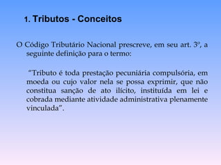 O Código Tributário Nacional prescreve, em seu art. 3º, a seguinte definição para o termo:  “ Tributo é toda prestação pecuniária compulsória, em moeda ou cujo valor nela se possa exprimir, que não constitua sanção de ato ilícito, instituída em lei e cobrada mediante atividade administrativa plenamente vinculada”.  1.  Tributos - Conceitos 