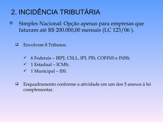 Simples Nacional: Opção apenas para empresas que faturam até R$ 200.000,00 mensais (LC 123/06 ). Envolvem 8 Tributos: 6 Federais – IRPJ, CSLL, IPI, PIS, COFINS e INSS; 1 Estadual – ICMS; 1 Municipal – ISS. Enquadramento conforme a atividade em um dos 5 anexos à lei complementar. 2. INCIDÊNCIA TRIBUTÁRIA 
