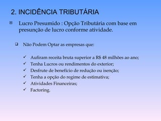 Lucro Presumido : Opção Tributária com base em presunção de lucro conforme atividade. Não Podem Optar as empresas que: Aufiram receita bruta superior a R$ 48 milhões ao ano; Tenha Lucros ou rendimentos do exterior; Desfrute de benefício de redução ou isenção; Tenha a opção do regime de estimativa; Atividades Financeiras; Factoring. 2. INCIDÊNCIA TRIBUTÁRIA 