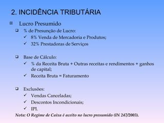 Lucro Presumido % de Presunção de Lucro: 8% Venda de Mercadoria e Produtos; 32% Prestadoras de Serviços Base de Cálculo: % da Receita Bruta + Outras receitas e rendimentos + ganhos de capital; Receita Bruta = Faturamento Exclusões: Vendas Canceladas; Descontos Incondicionais; IPI. Nota: O Regime de Caixa é aceito no lucro presumido (IN 247/2003). 2. INCIDÊNCIA TRIBUTÁRIA 