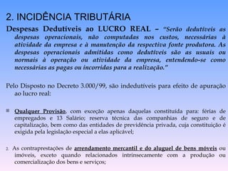 2. INCIDÊNCIA TRIBUTÁRIA Despesas Dedutíveis ao LUCRO REAL –  “Serão dedutíveis as despesas operacionais, não computadas nos custos, necessárias à atividade da empresa e à manutenção da respectiva fonte produtora. As despesas operacionais admitidas como dedutíveis são as usuais ou normais à operação ou atividade da empresa, entendendo-se como necessárias as pagas ou incorridas para a realização.” Pelo Disposto no Decreto 3.000/99, são indedutíveis para efeito de apuração ao lucro real: Qualquer Provisão , com exceção apenas daquelas constituída para: férias de empregados e 13 Salário; reserva técnica das companhias de seguro e de capitalização, bem como das entidades de previdência privada, cuja constituição é exigida pela legislação especial a elas aplicável; 2.  As contraprestações de  arrendamento mercantil e do aluguel de bens móveis  ou imóveis, exceto quando relacionados intrinsecamente com a produção ou comercialização dos bens e serviços; 
