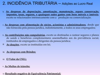 2. INCIDÊNCIA TRIBUTÁRIA –  Adições ao Lucro Real 3 .  As despesas de depreciação, amortização, manutenção, reparo conservação, impostos, taxas, seguros, e quaisquer outro gastos com bens móveis e imóveis , exceto se relacionados intrinsecamente com a  produção ou comercialização. 4.  As despesas com alimentação de sócios, acionistas e administradores , desde que não fornecida pela pessoa jurídica, indistintamente, a todos os seus empregados; 5.  As contribuições não compulsórias , exceto as destinadas a custear seguros e planos de saúde e benefícios complementares assemelhados aos da previdência social, instituídos de empregados e dirigentes da pessoa jurídica; As doações , exceto as instituídas em lei; As despesas com Brindes; O Valor da CSLL; 9.  As Multas de trânsito; 10.  Resultado negativo de Equivalência Patrimonial; 