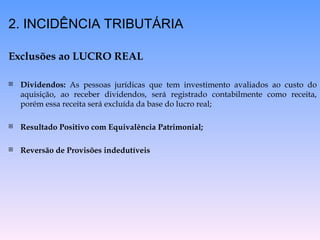 2. INCIDÊNCIA TRIBUTÁRIA Exclusões ao LUCRO REAL Dividendos:  As pessoas jurídicas que tem investimento avaliados ao custo do aquisição, ao receber dividendos, será registrado contabilmente como receita, porém essa receita será excluída da base do lucro real; Resultado Positivo com Equivalência Patrimonial; Reversão de Provisões indedutíveis 